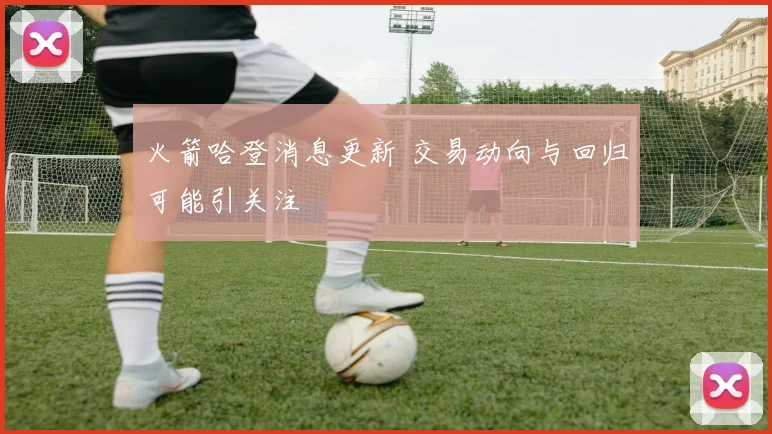 火箭哈登消息更新 交易动向与回归可能引关注
