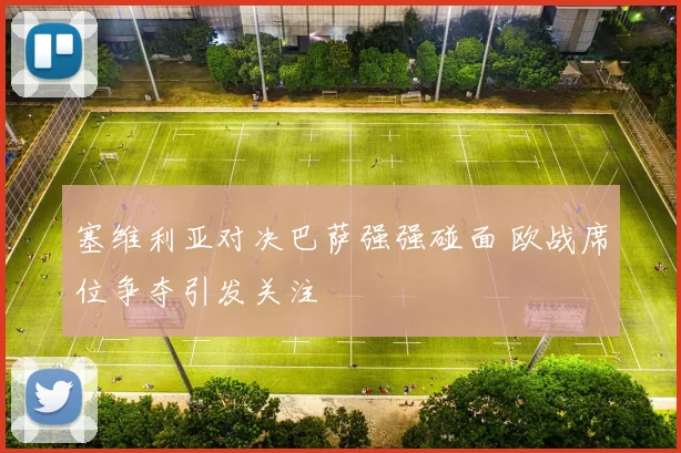 塞维利亚对决巴萨强强碰面 欧战席位争夺引发关注