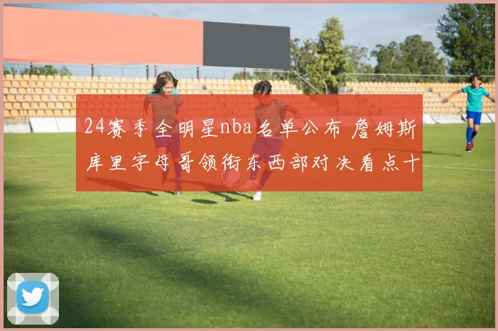 24赛季全明星nba名单公布 詹姆斯库里字母哥领衔东西部对决看点十足