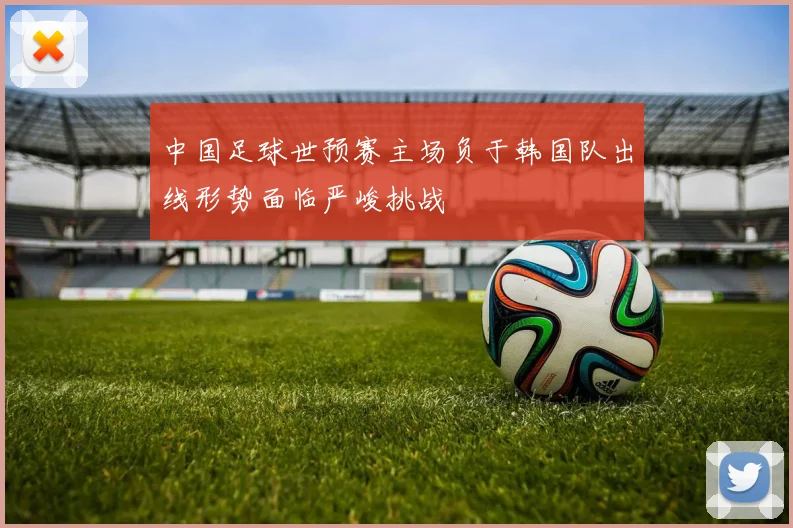 中国足球世预赛主场负于韩国队出线形势面临严峻挑战
