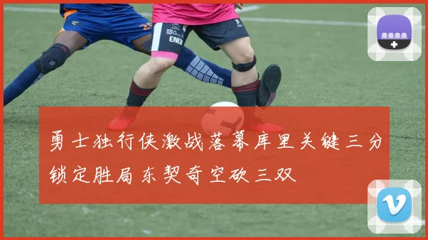 勇士独行侠激战落幕库里关键三分锁定胜局东契奇空砍三双