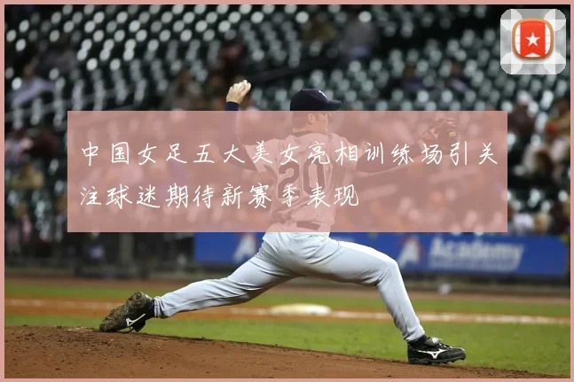 中国女足五大美女亮相训练场引关注球迷期待新赛季表现
