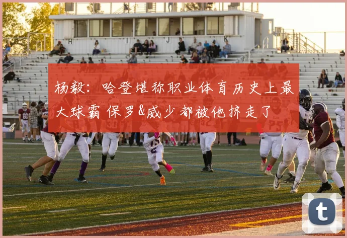 杨毅：哈登堪称职业体育历史上最大球霸 保罗&威少都被他挤走了