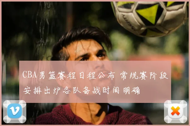 CBA男篮赛程日程公布 常规赛阶段安排出炉各队备战时间明确