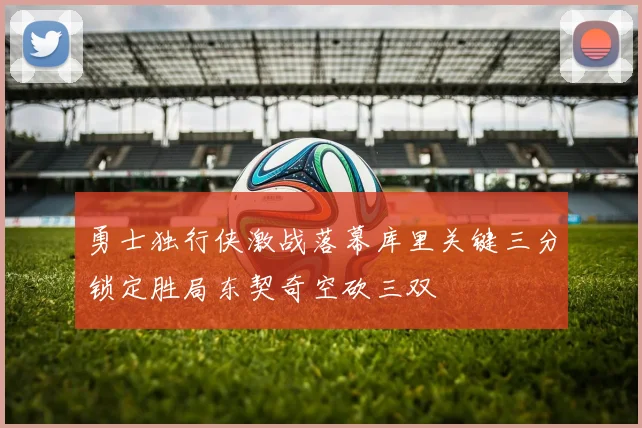 勇士独行侠激战落幕库里关键三分锁定胜局东契奇空砍三双