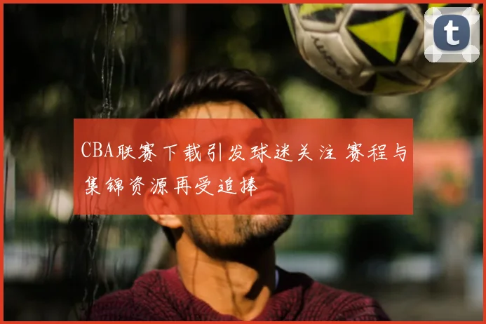 CBA联赛下载引发球迷关注 赛程与集锦资源再受追捧