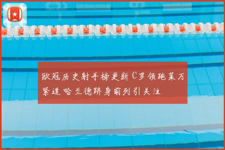 欧冠历史射手榜更新 C罗领跑莱万紧追 哈兰德跻身前列引关注