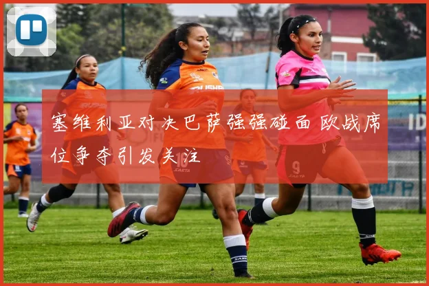 塞维利亚对决巴萨强强碰面 欧战席位争夺引发关注