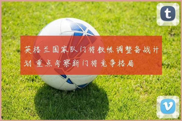 英格兰国家队门将教练调整备战计划 重点考察新门将竞争格局