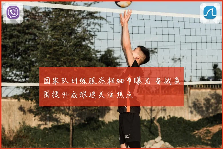 国家队训练服亮相细节曝光 备战氛围提升成球迷关注焦点