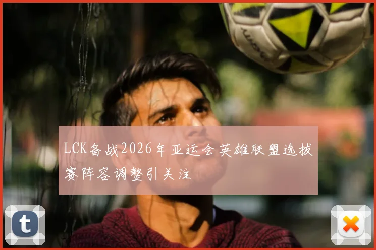 LCK备战2026年亚运会英雄联盟选拔赛阵容调整引关注