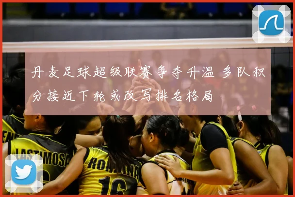 丹麦足球超级联赛争夺升温 多队积分接近下轮或改写排名格局