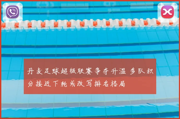 丹麦足球超级联赛争夺升温 多队积分接近下轮或改写排名格局