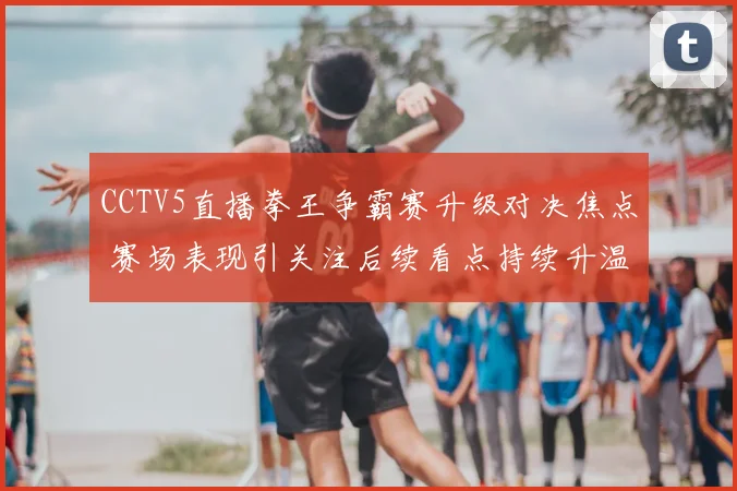 CCTV5直播拳王争霸赛升级对决焦点 赛场表现引关注后续看点持续升温