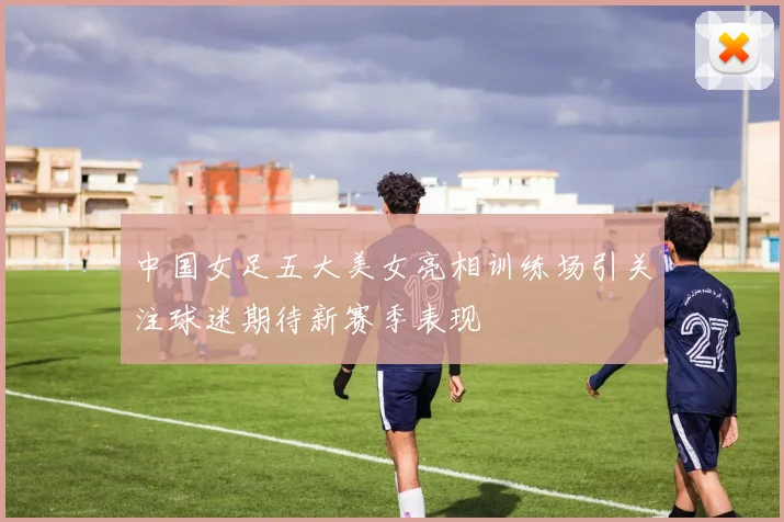 中国女足五大美女亮相训练场引关注球迷期待新赛季表现