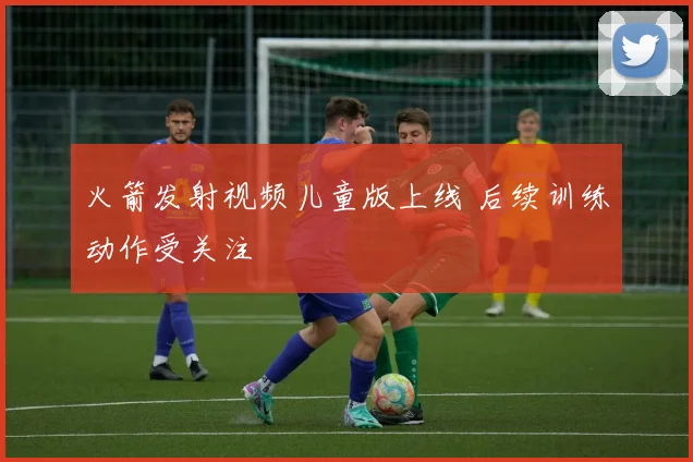 火箭发射视频儿童版上线 后续训练动作受关注