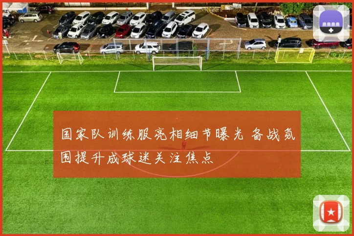 国家队训练服亮相细节曝光 备战氛围提升成球迷关注焦点