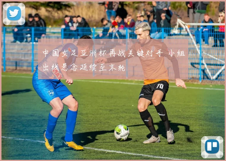 中国女足亚洲杯再战关键对手 小组出线悬念延续至末轮