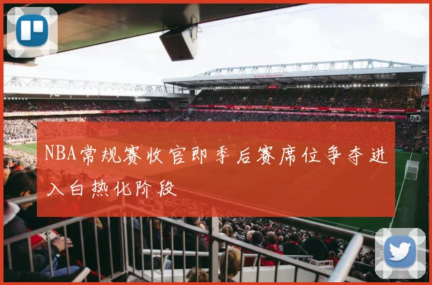 NBA常规赛收官即季后赛席位争夺进入白热化阶段