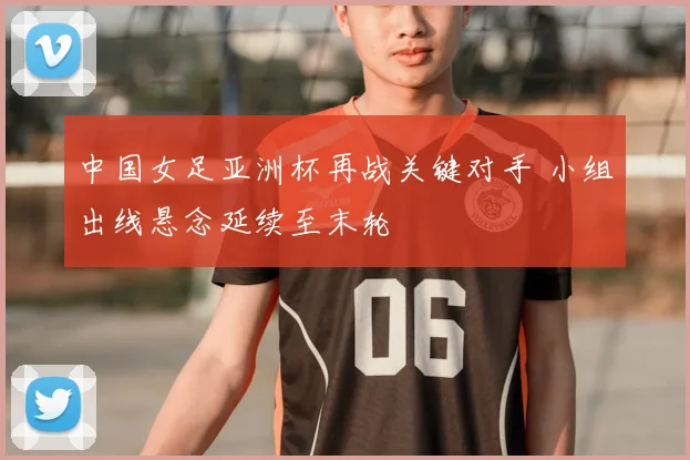 中国女足亚洲杯再战关键对手 小组出线悬念延续至末轮