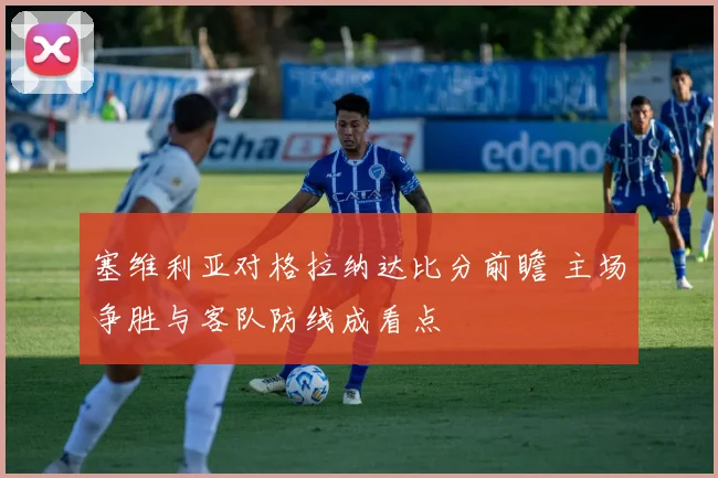塞维利亚对格拉纳达比分前瞻 主场争胜与客队防线成看点