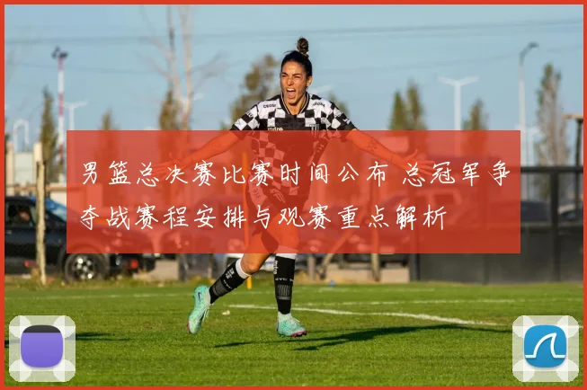 男篮总决赛比赛时间公布 总冠军争夺战赛程安排与观赛重点解析