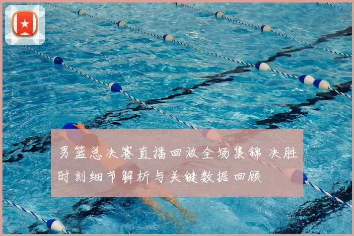 男篮总决赛直播回放全场集锦 决胜时刻细节解析与关键数据回顾