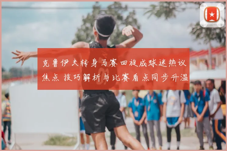 克鲁伊夫转身马赛回旋成球迷热议焦点 技巧解析与比赛看点同步升温