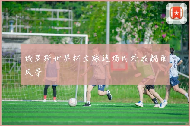 俄罗斯世界杯女球迷场内外成靓丽风景