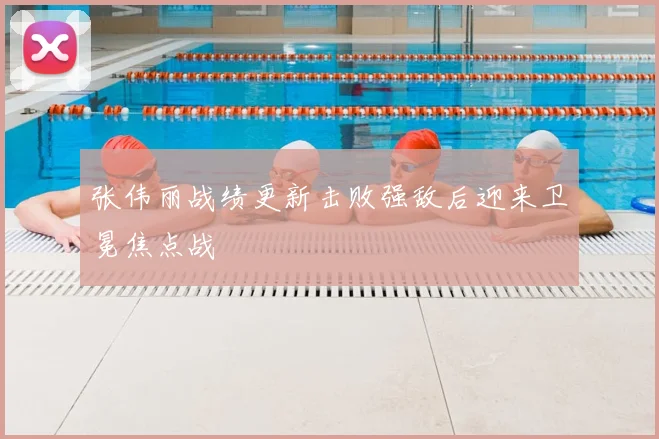 张伟丽战绩更新击败强敌后迎来卫冕焦点战