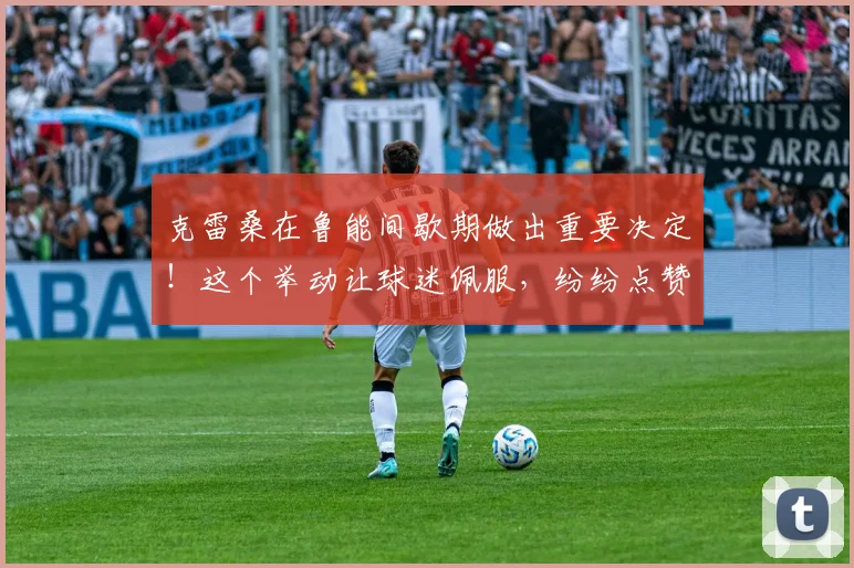 克雷桑在鲁能间歇期做出重要决定!这个举动让球迷佩服,纷纷点赞