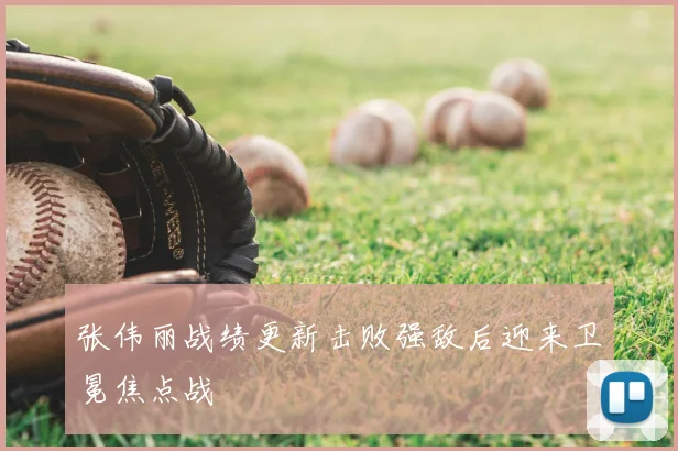 张伟丽战绩更新击败强敌后迎来卫冕焦点战