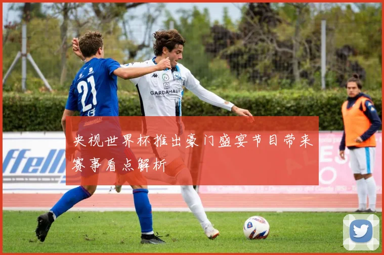 央视世界杯推出豪门盛宴节目带来赛事看点解析