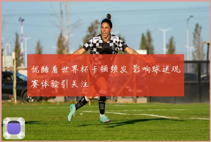 优酷看世界杯卡顿频发 影响球迷观赛体验引关注