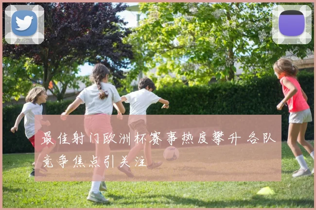 最佳射门欧洲杯赛事热度攀升 各队竞争焦点引关注