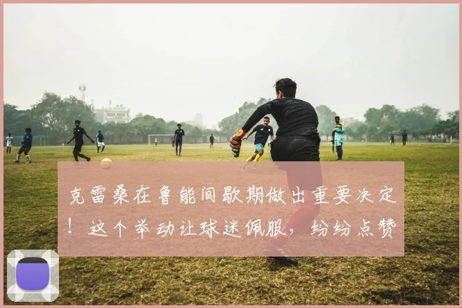 克雷桑在鲁能间歇期做出重要决定！这个举动让球迷佩服，纷纷点赞
