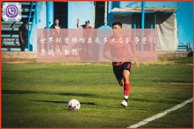 世界杯晋级难度有多大各队争夺门票战况激烈
