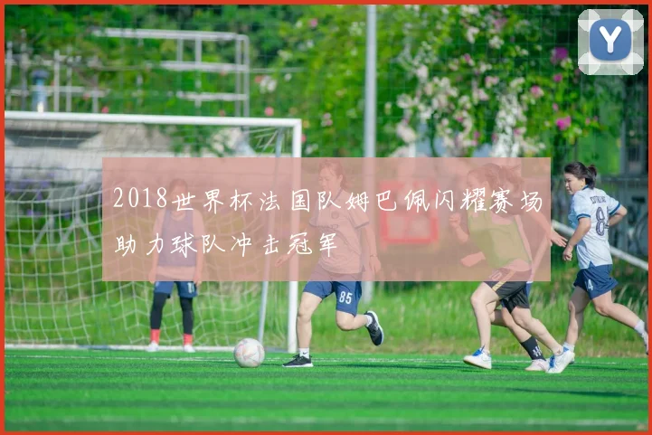 2018世界杯法国队姆巴佩闪耀赛场助力球队冲击冠军