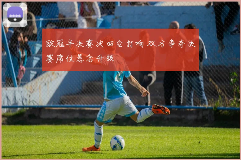 欧冠半决赛次回合打响 双方争夺决赛席位悬念升级