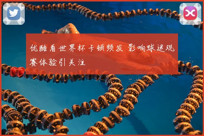 优酷看世界杯卡顿频发 影响球迷观赛体验引关注
