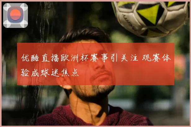 优酷直播欧洲杯赛事引关注 观赛体验成球迷焦点