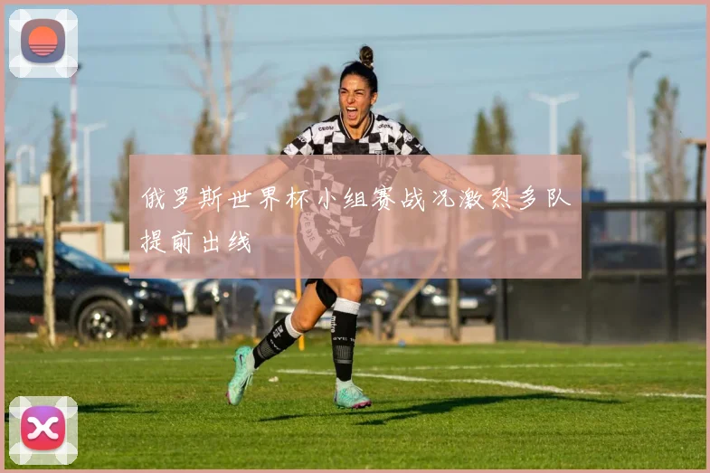 俄罗斯世界杯小组赛战况激烈多队提前出线