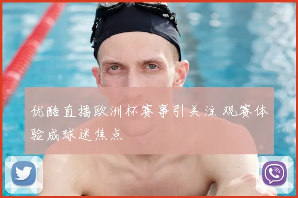 优酷直播欧洲杯赛事引关注 观赛体验成球迷焦点